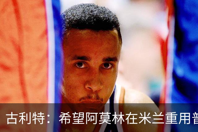 古利特：希望阿莫林在米兰重用普利西奇 需要根据球员制定体系