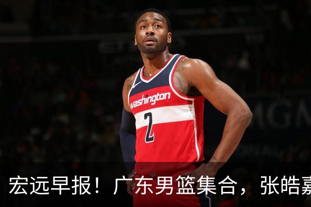 宏远早报！广东男篮集合，张皓嘉归队，徐杰美国特训，胡明轩杜润旺养伤，主教练未见身影！