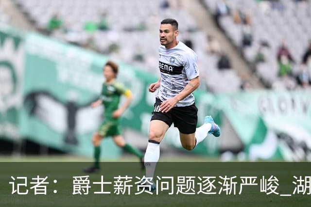 记者：爵士薪资问题逐渐严峻 湖人等队或许可趁机压价得到凯斯勒